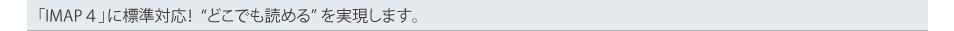 「IMAP4」に標準対応！どこでも読めるを実現します。